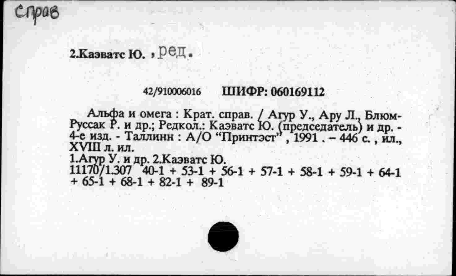 ﻿2.Каэватс Ю. ,РЗД.
42/910006016 ШИФР: 060169112
Альфа и омега : Крат, справ. / Агур У., Ару Л.. Блюм-Руссак Р. и др.; Редкол.: Каэватс Ю. (председатель) и др. -4-е изд. - Таллинн : А/О “Принтэст’*, 1991. - 446 с., ил., XVIII л. ил.
1.Агур У. и др. 2.Каэватс Ю.
11170/1307 40-1 + 53-1 + 56-1 + 57-1 + 58-1 + 59-1 + 64-1 + 65-1 + 68-1 + 82-1 + 89-1